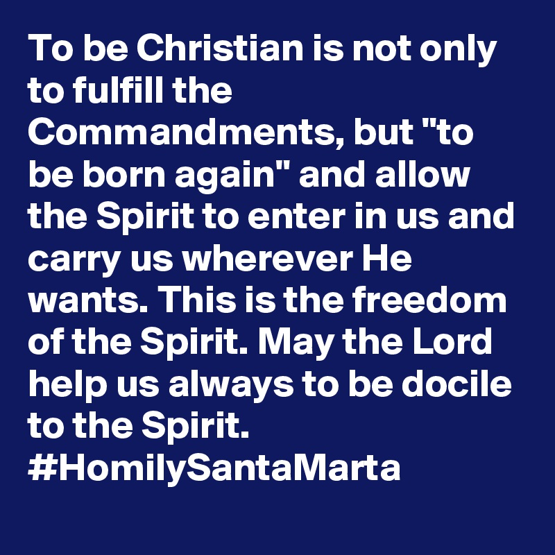 To be Christian is not only to fulfill the Commandments, but "to be born again" and allow the Spirit to enter in us and carry us wherever He wants. This is the freedom of the Spirit. May the Lord help us always to be docile to the Spirit. #HomilySantaMarta