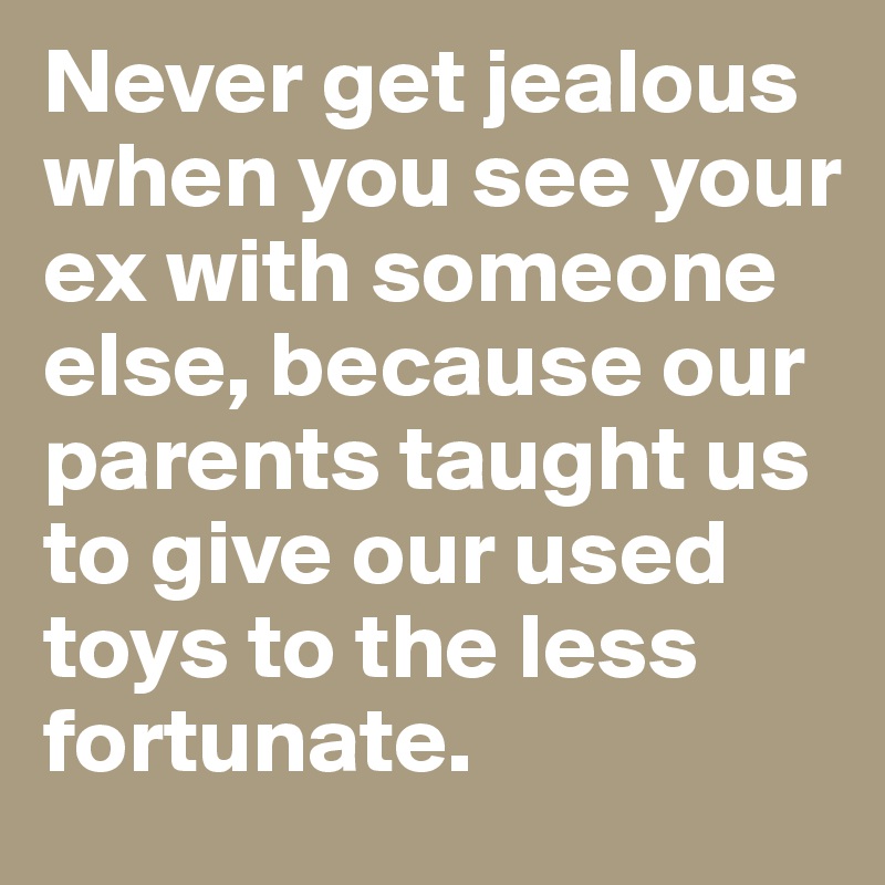 Never get jealous when you see your ex with someone else, because our parents taught us to give our used toys to the less fortunate.