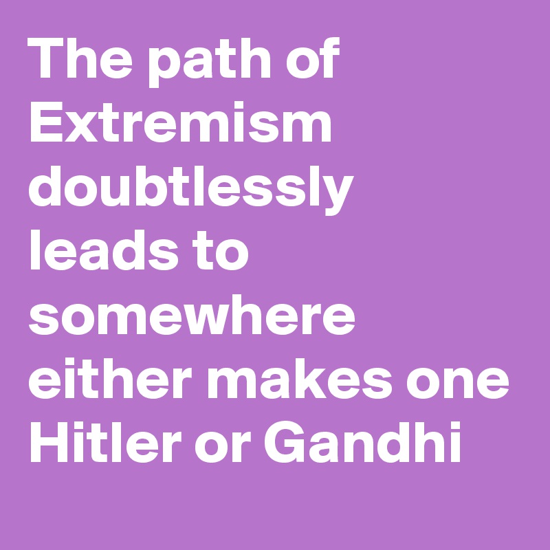 The path of
Extremism doubtlessly leads to somewhere either makes one Hitler or Gandhi 
