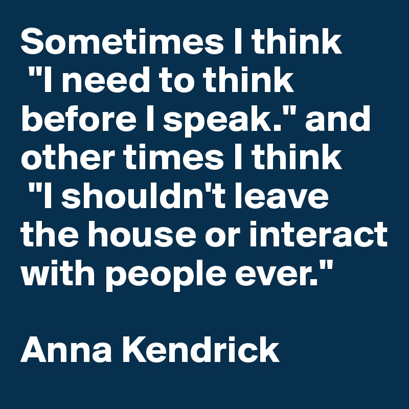 Sometimes I think
 "I need to think before I speak." and other times I think
 "I shouldn't leave the house or interact with people ever."

Anna Kendrick 