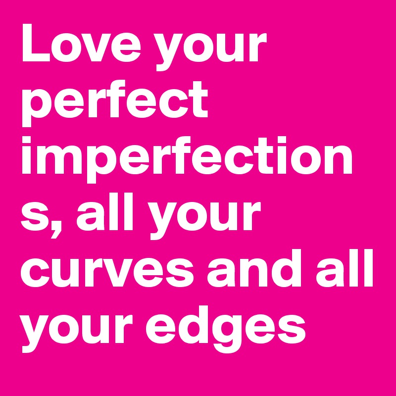 Love your perfect imperfections, all your curves and all your edges