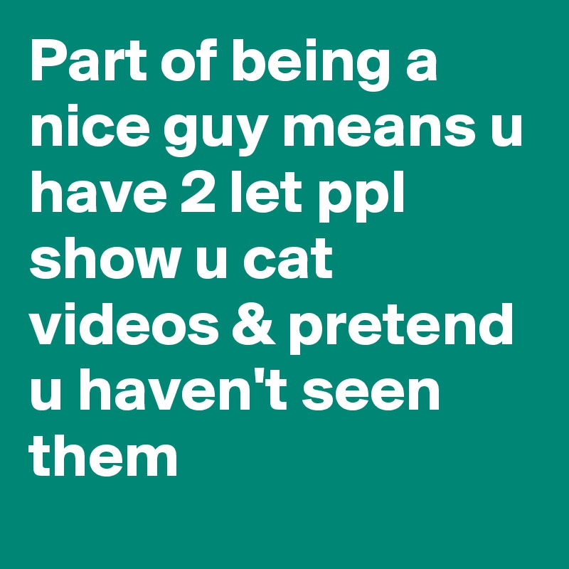 Part of being a nice guy means u have 2 let ppl show u cat videos & pretend u haven't seen them