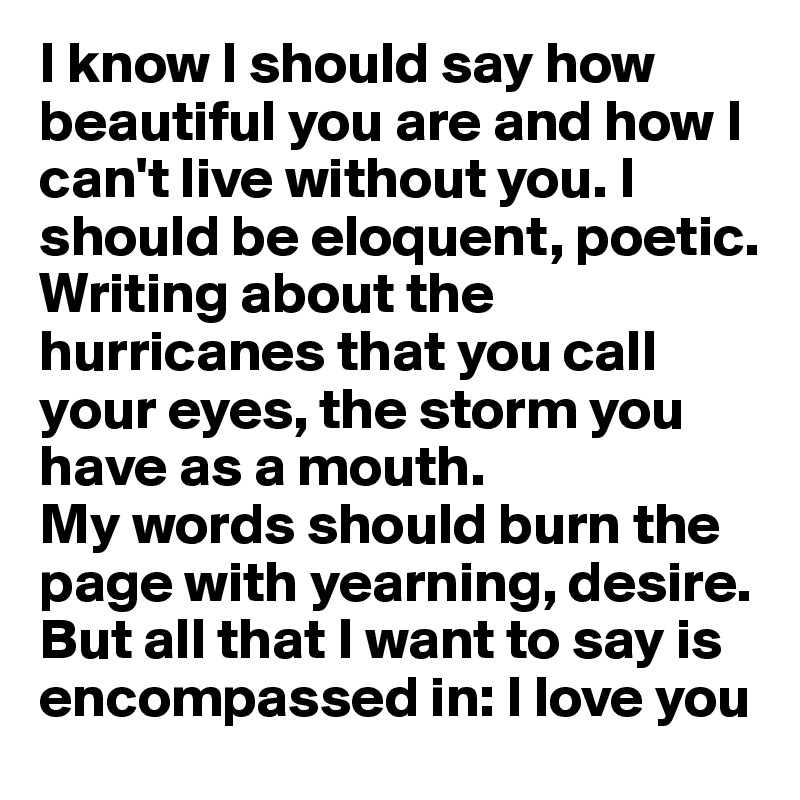 I know I should say how beautiful you are and how I can't live without you. I should be eloquent, poetic. 
Writing about the hurricanes that you call your eyes, the storm you have as a mouth. 
My words should burn the page with yearning, desire.  
But all that I want to say is encompassed in: I love you
