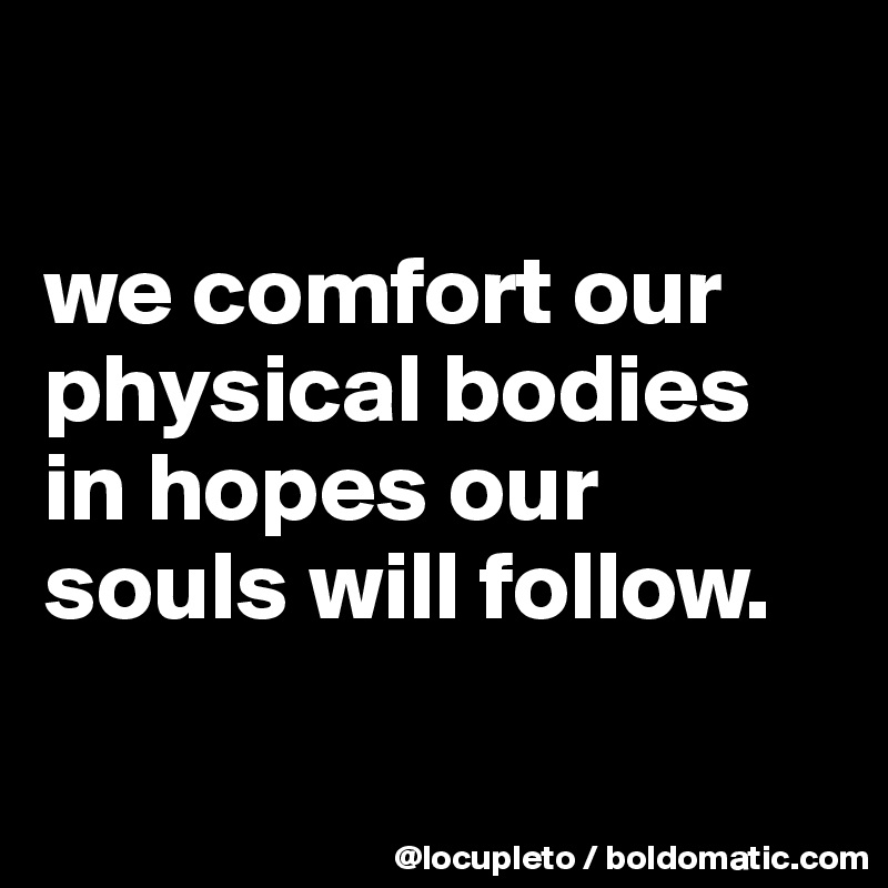 

we comfort our physical bodies in hopes our souls will follow.

