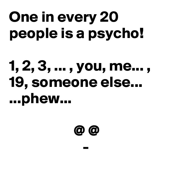 One in every 20 people is a psycho!

1, 2, 3, ... , you, me... , 19, someone else...
...phew...

                     @ @
                        -
