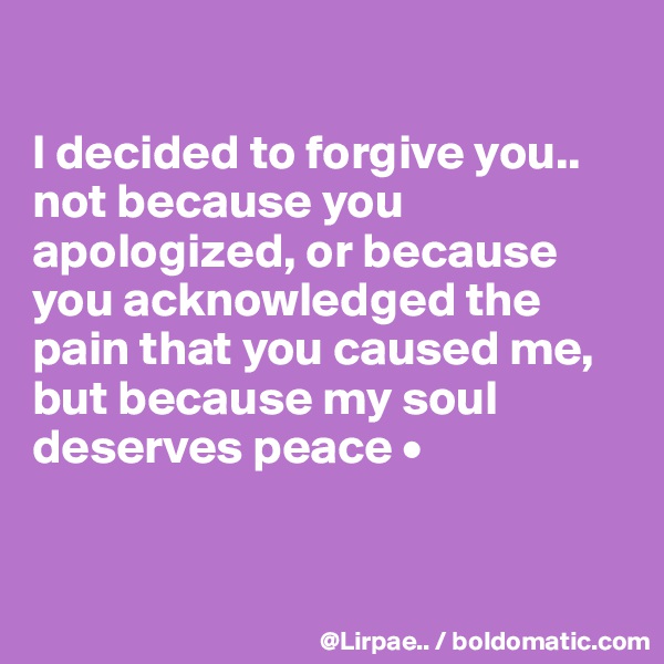 

I decided to forgive you..
not because you apologized, or because you acknowledged the pain that you caused me,
but because my soul deserves peace •


