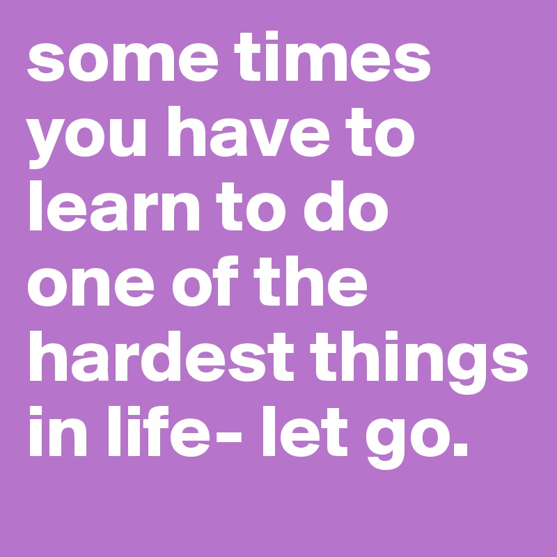 some times you have to learn to do one of the hardest things in life- let go.