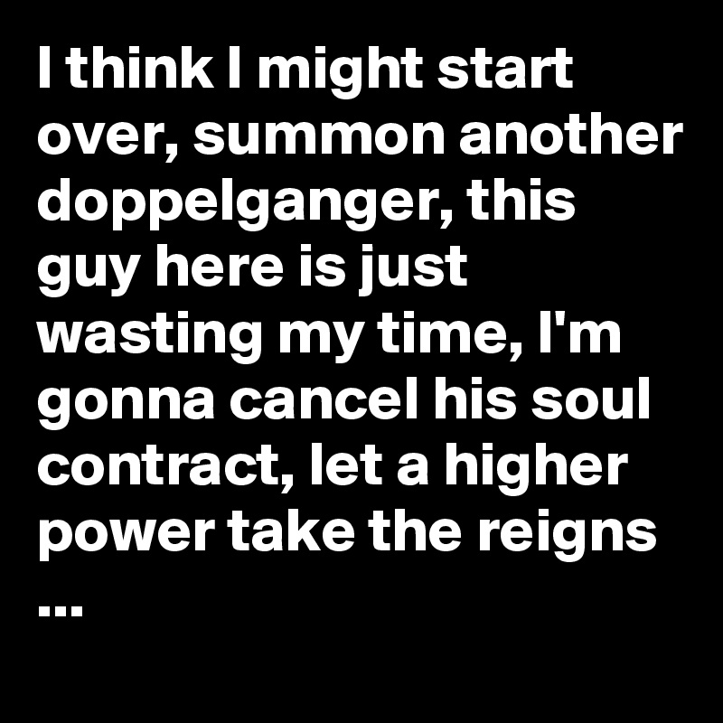 I think I might start over, summon another doppelganger, this guy here is just wasting my time, I'm gonna cancel his soul contract, let a higher power take the reigns ...