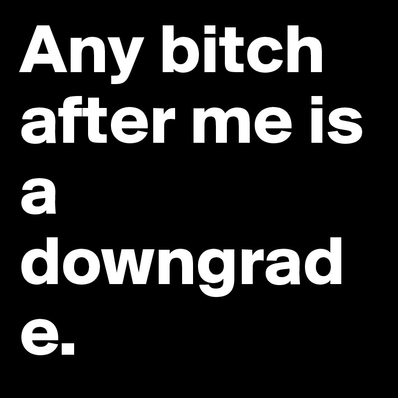 Any bitch after me is a downgrade.