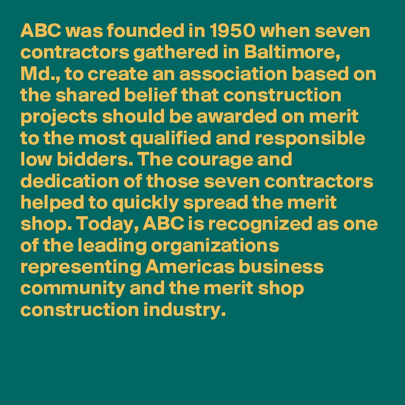 ABC was founded in 1950 when seven contractors gathered in Baltimore, Md., to create an association based on the shared belief that construction projects should be awarded on merit to the most qualified and responsible low bidders. The courage and dedication of those seven contractors helped to quickly spread the merit shop. Today, ABC is recognized as one of the leading organizations representing Americas business community and the merit shop construction industry.


