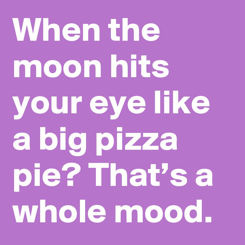 When the moon hits your eye like a big pizza pie? That’s a whole mood.