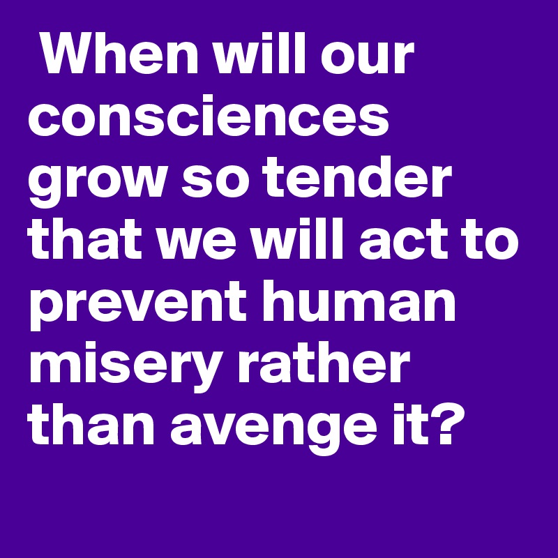  When will our consciences grow so tender that we will act to prevent human misery rather than avenge it?
