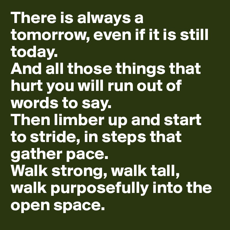 There is always a tomorrow, even if it is still today. 
And all those things that hurt you will run out of words to say. 
Then limber up and start to stride, in steps that gather pace. 
Walk strong, walk tall, walk purposefully into the open space. 