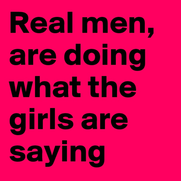 Real men, are doing what the girls are saying