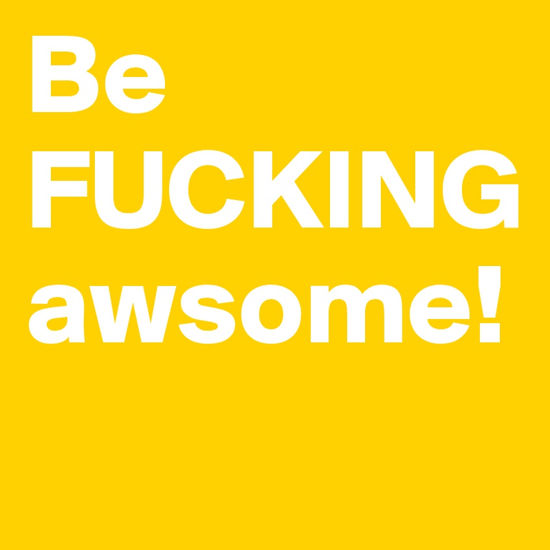 Be FUCKING awsome!
