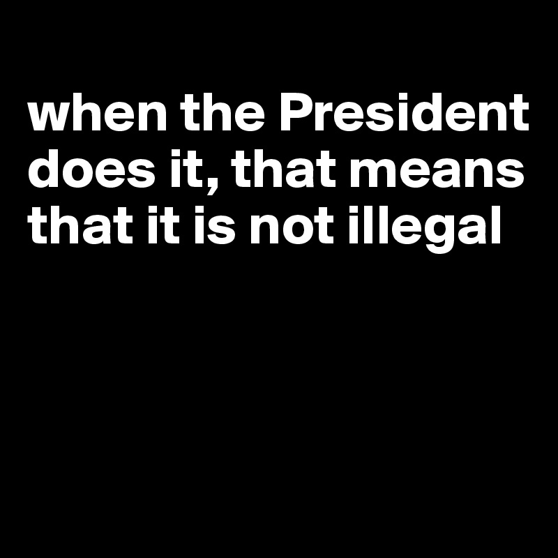
when the President does it, that means that it is not illegal



