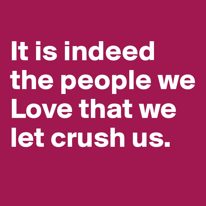 
It is indeed the people we Love that we let crush us. 
