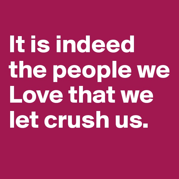 
It is indeed the people we Love that we let crush us. 
