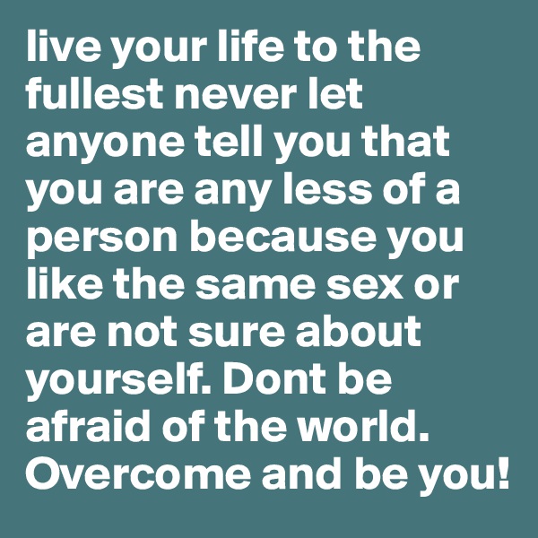 live your life to the fullest never let anyone tell you that you are any less of a person because you like the same sex or are not sure about yourself. Dont be afraid of the world. Overcome and be you!