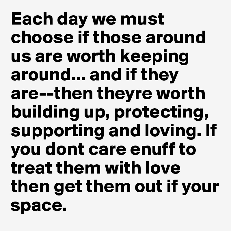 Each day we must choose if those around us are worth keeping around... and if they are--then theyre worth building up, protecting, supporting and loving. If you dont care enuff to treat them with love then get them out if your space. 