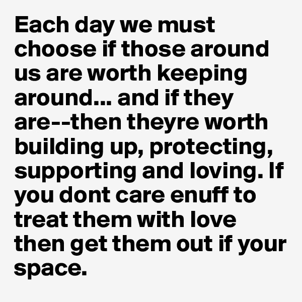 Each day we must choose if those around us are worth keeping around... and if they are--then theyre worth building up, protecting, supporting and loving. If you dont care enuff to treat them with love then get them out if your space. 