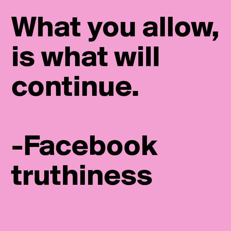 What you allow,
is what will continue.

-Facebook truthiness