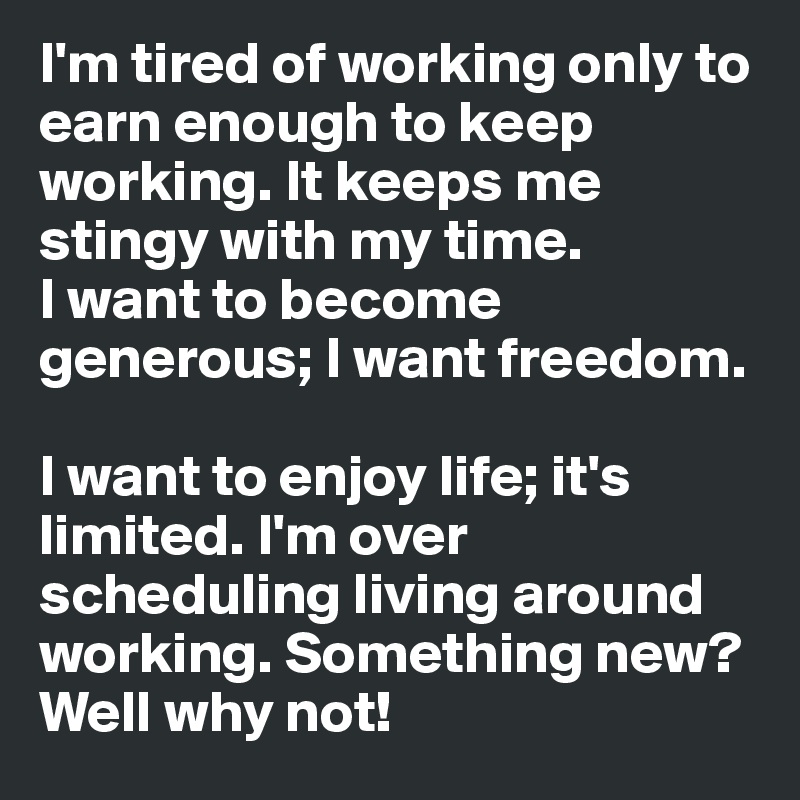 I'm tired of working only to earn enough to keep working. It keeps me stingy with my time. 
I want to become generous; I want freedom. 

I want to enjoy life; it's limited. I'm over scheduling living around working. Something new? Well why not! 