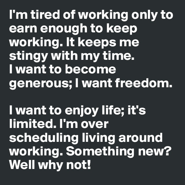 I'm tired of working only to earn enough to keep working. It keeps me stingy with my time. 
I want to become generous; I want freedom. 

I want to enjoy life; it's limited. I'm over scheduling living around working. Something new? Well why not! 