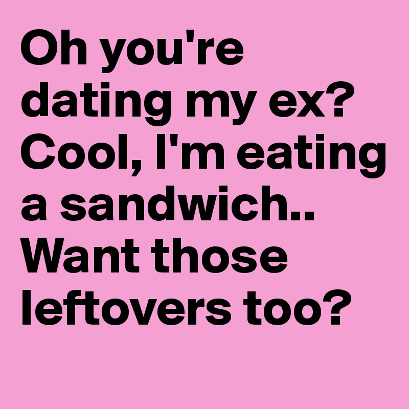 Oh you're dating my ex? Cool, I'm eating a sandwich.. Want those ...