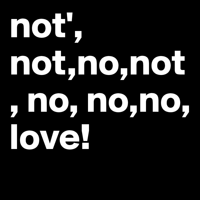not', not,no,not, no, no,no,
love!