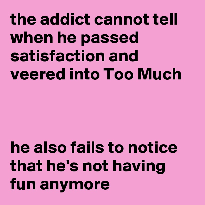 the addict cannot tell when he passed satisfaction and veered into Too Much



he also fails to notice that he's not having fun anymore