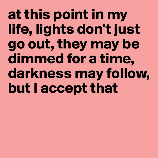 at this point in my life, lights don't just go out, they may be dimmed for a time, darkness may follow,
but I accept that


