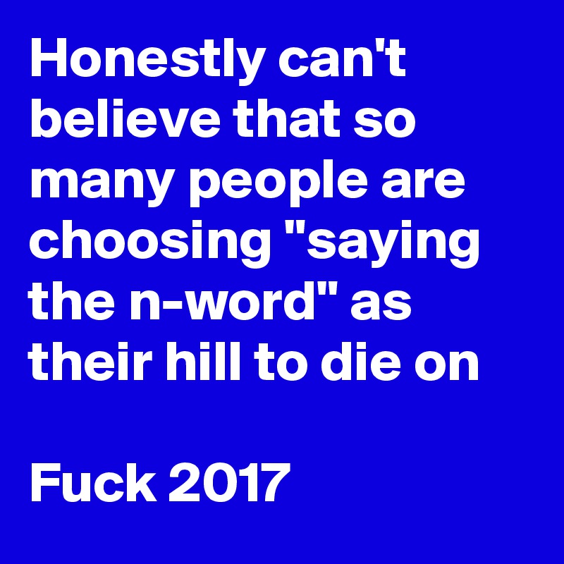 Honestly can't believe that so many people are choosing "saying the n-word" as their hill to die on

Fuck 2017