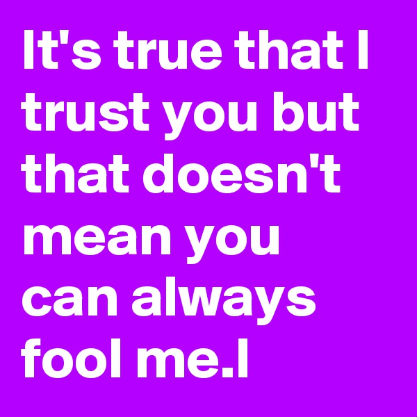 It's true that I trust you but that doesn't mean you can always fool me.l