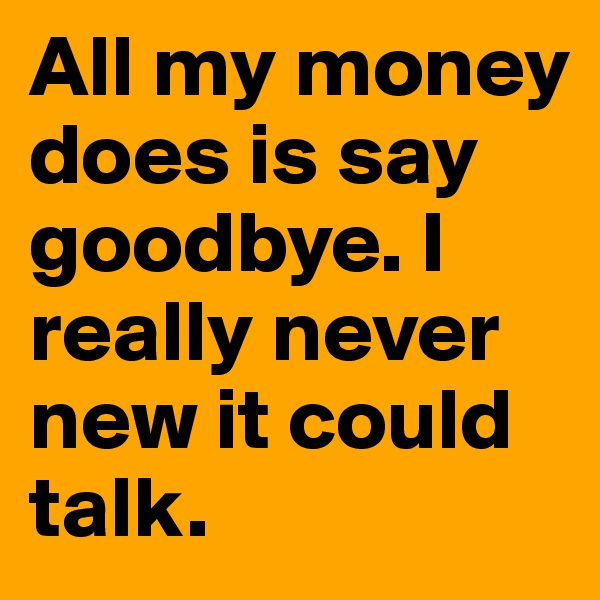 All my money does is say goodbye. I really never new it could talk. 