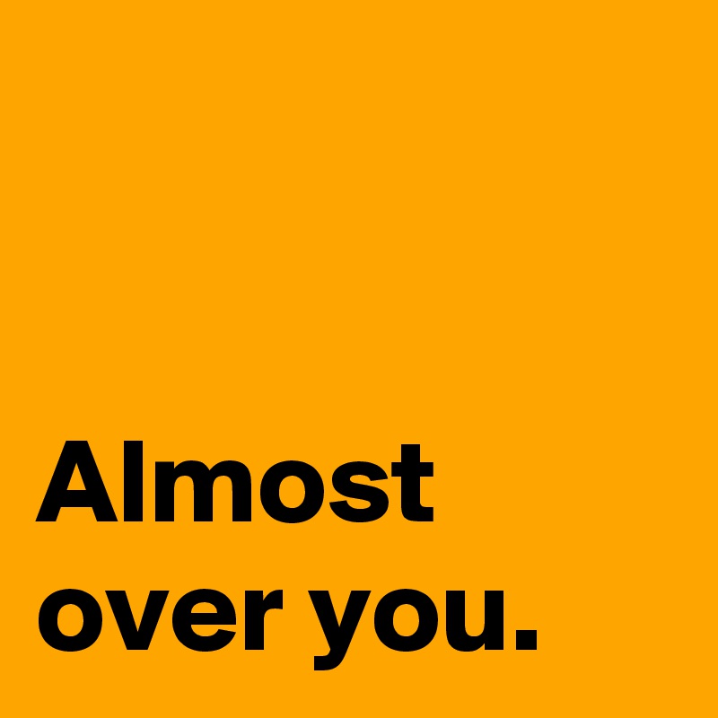 


Almost over you.