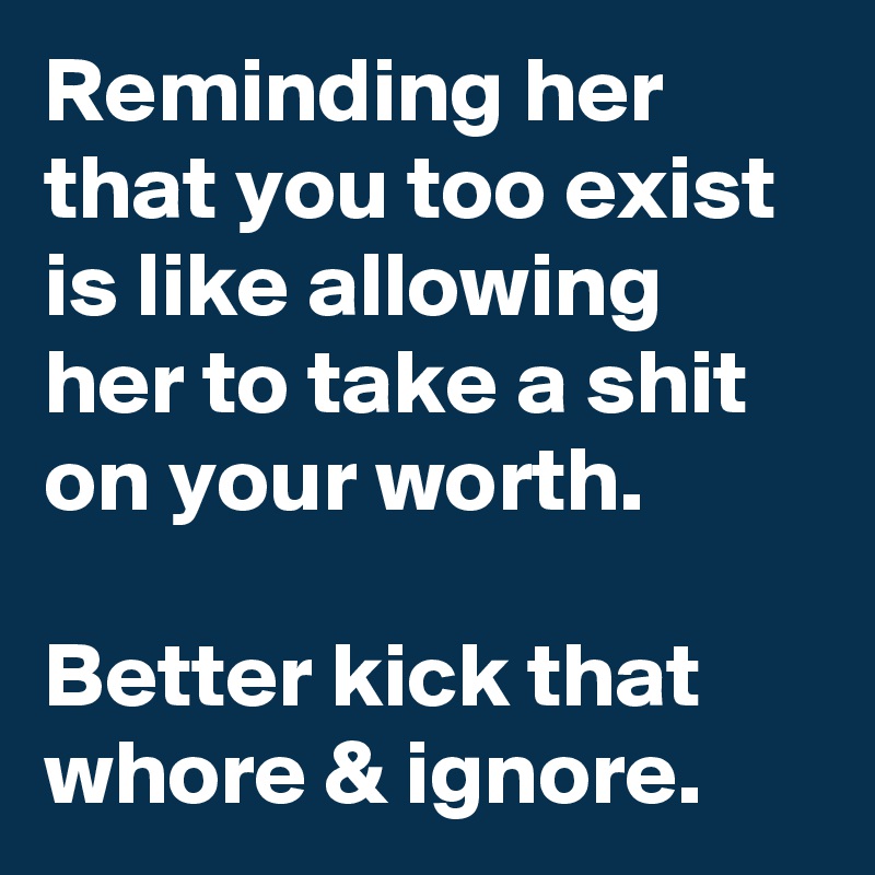Reminding her that you too exist is like allowing her to take a shit on your worth.

Better kick that whore & ignore.
