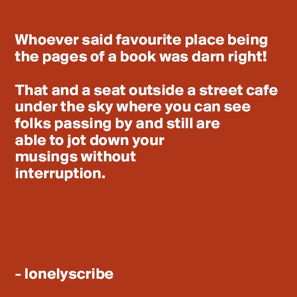 
Whoever said favourite place being the pages of a book was darn right!

That and a seat outside a street cafe under the sky where you can see folks passing by and still are
able to jot down your 
musings without
interruption.





- lonelyscribe 