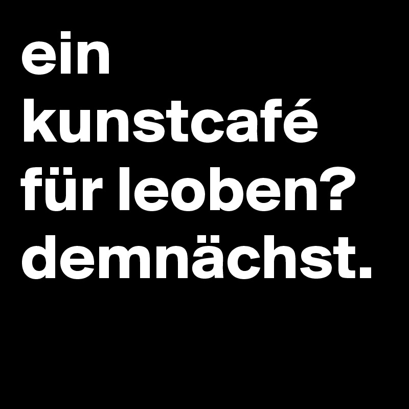 ein kunstcafé für leoben? demnächst.