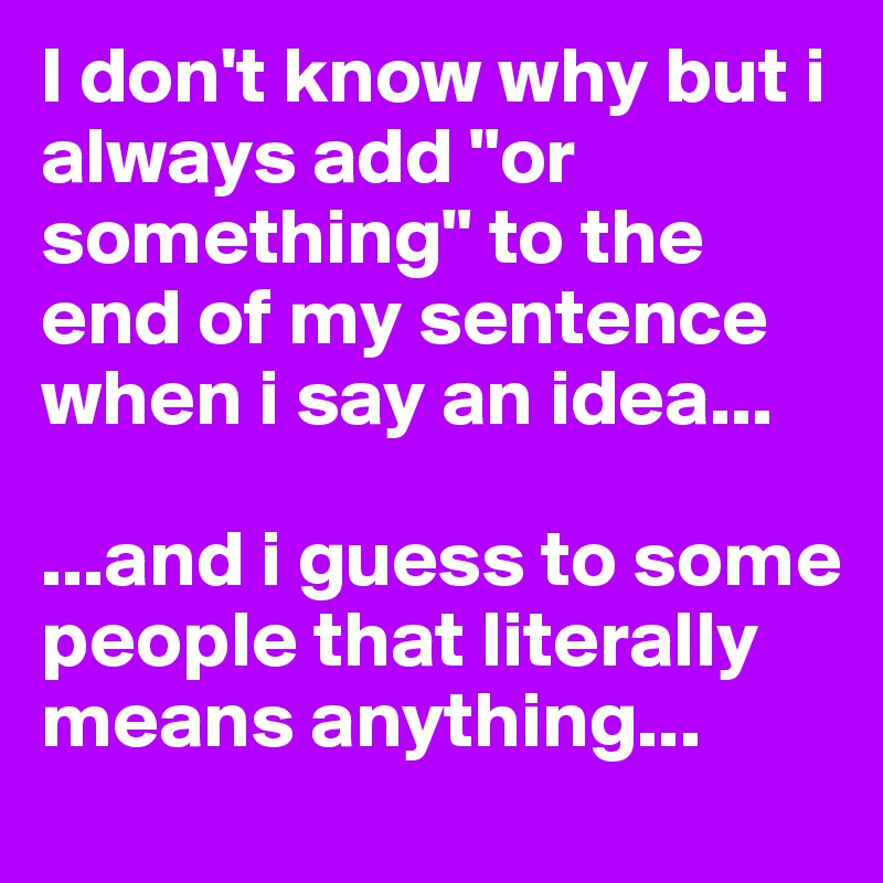 I don't know why but i always add "or something" to the end of my sentence when i say an idea...

...and i guess to some people that literally means anything...