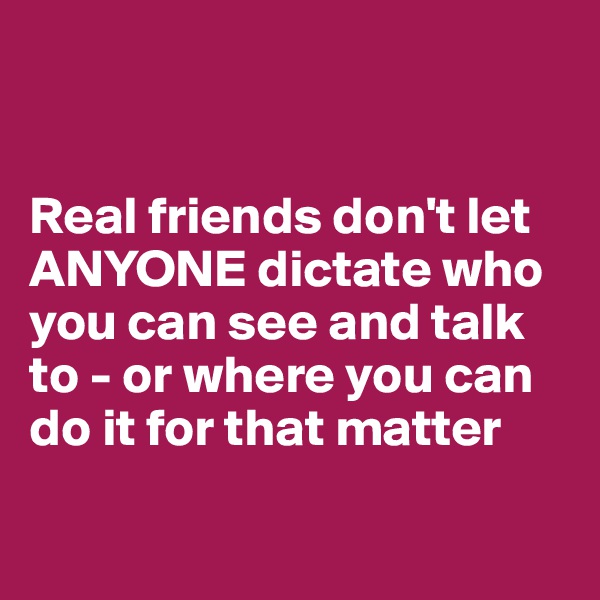 


Real friends don't let ANYONE dictate who you can see and talk to - or where you can do it for that matter

