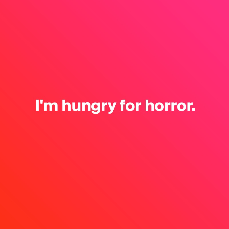 



      
       I'm hungry for horror.






