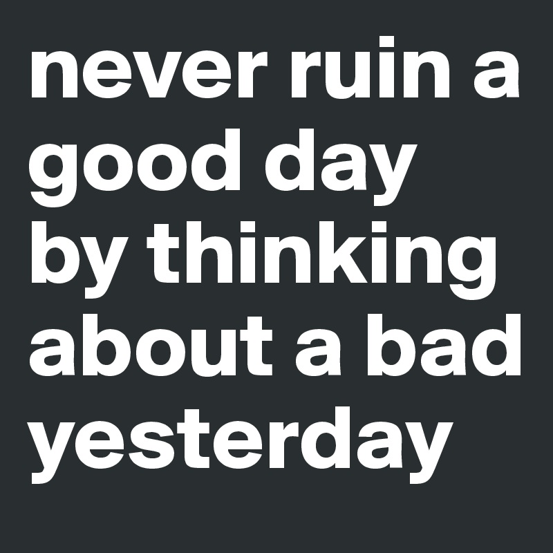 never ruin a good day by thinking about a bad yesterday