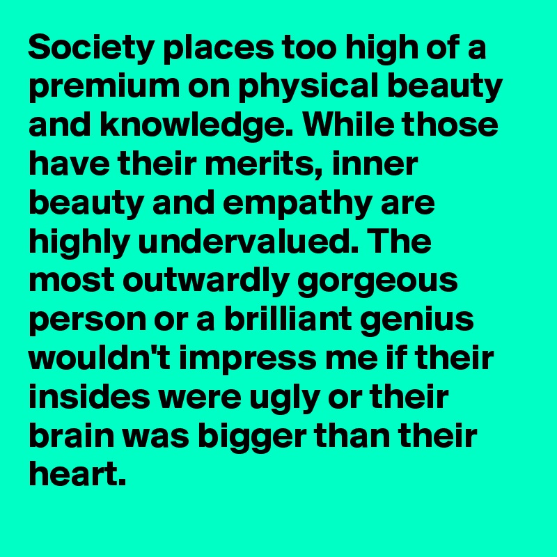Society places too high of a premium on physical beauty and knowledge. While those have their merits, inner beauty and empathy are highly undervalued. The most outwardly gorgeous person or a brilliant genius wouldn't impress me if their insides were ugly or their brain was bigger than their heart.