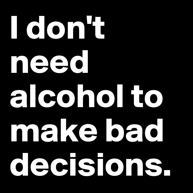 I don't need alcohol to make bad decisions.