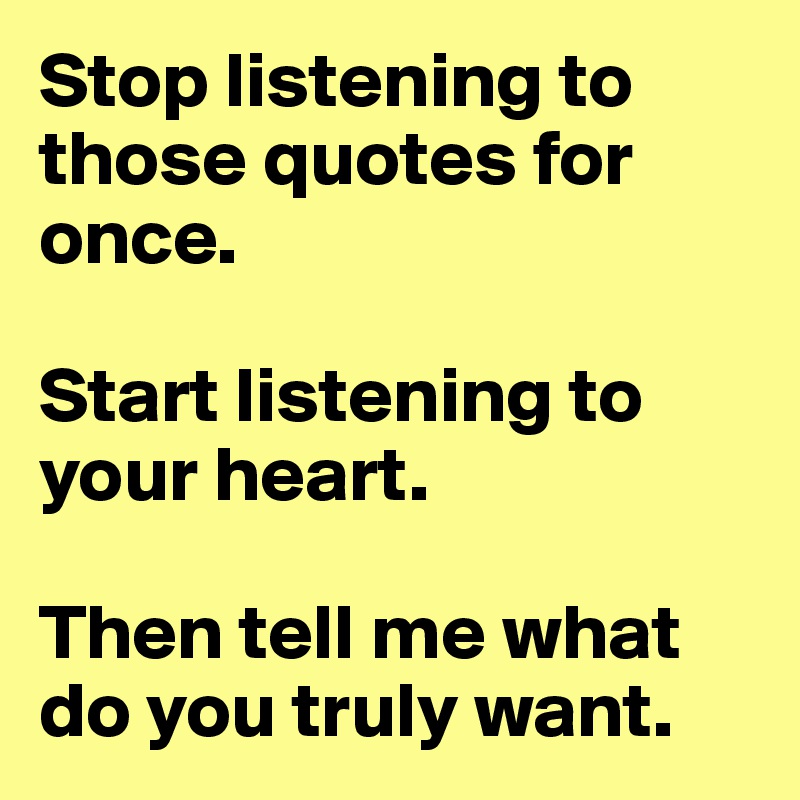Stop listening to those quotes for once. 

Start listening to your heart.

Then tell me what do you truly want.