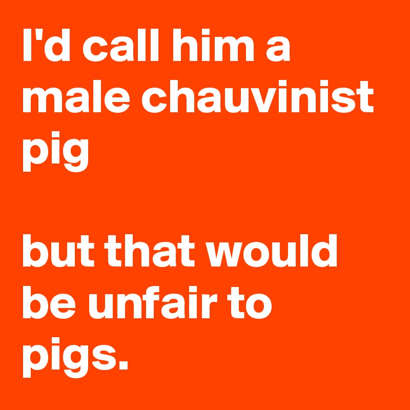 I'd call him a male chauvinist pig but that would be unfair to pigs. - Post  by Autumnsunshine on Boldomatic