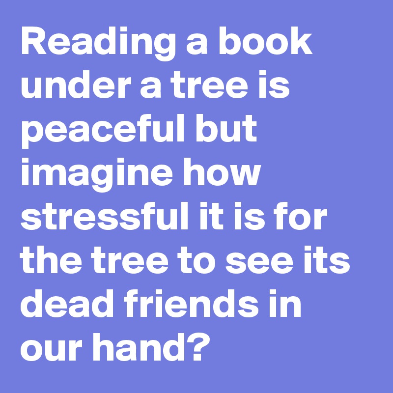 Reading a book under a tree is peaceful but imagine how stressful it is for the tree to see its dead friends in our hand?