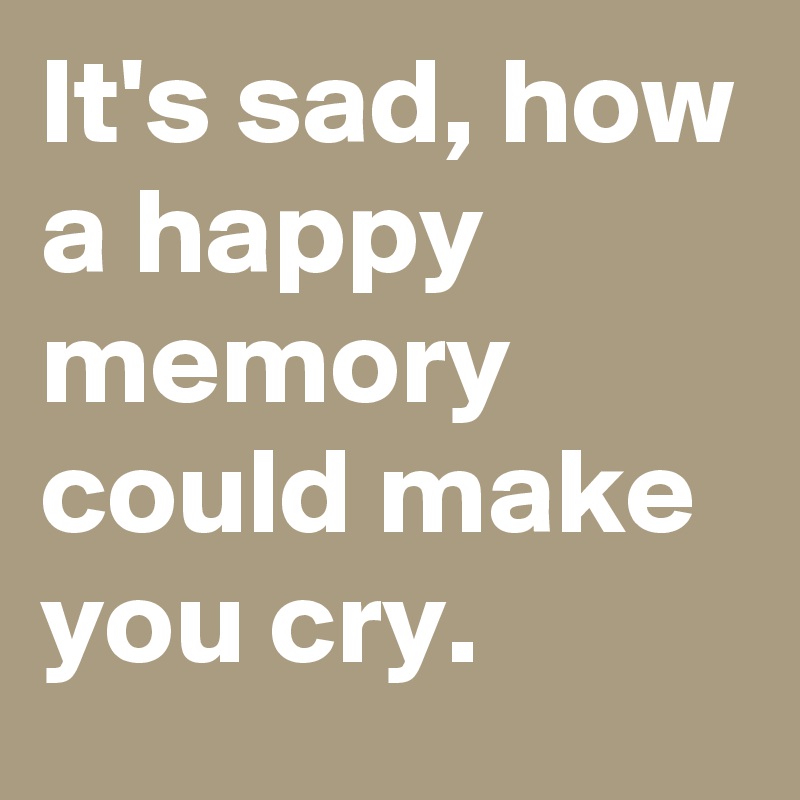 It's sad, how a happy memory could make you cry. 
