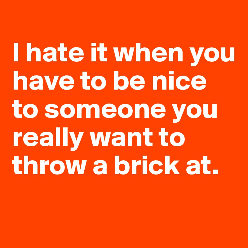 
I hate it when you have to be nice to someone you really want to throw a brick at.
